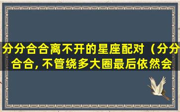 分分合合离不开的星座配对（分分合合, 不管绕多大圈最后依然会在一起的星座情侣）